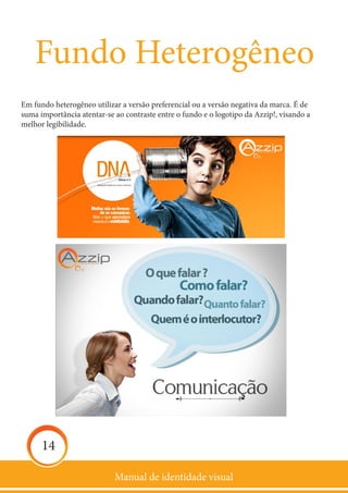 Manual de identidade visual
14
Fundo Heterogêneo
Em fundo heterogêneo utilizar a versão preferencial ou a versão negativa da marca. É de
suma importância atentar-se ao contraste entre o fundo e o logotipo da Azzip!, visando a
melhor legibilidade.
 