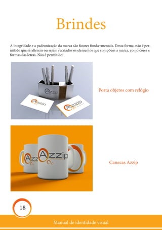 Manual de identidade visual
18
Brindes
A integridade e a padronização da marca são fatores funda¬mentais. Desta forma, não é per-
mitido que se alterem ou sejam recriados os elementos que compõem a marca, como cores e
formas das letras. Não é permitido:
Canecas Azzip
Porta objetos com relógio
 