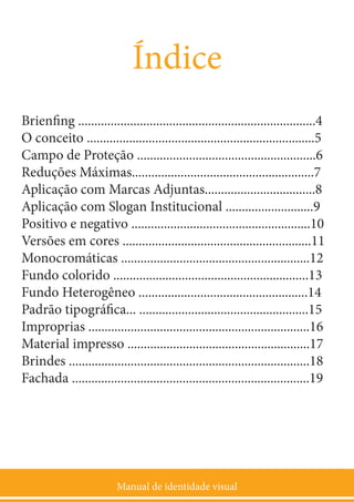 Manual de identidade visual
3
Índice
Brienfing .........................................................................4
O conceito ......................................................................5
Campo de Proteção .......................................................6
Reduções Máximas........................................................7
Aplicação com Marcas Adjuntas..................................8
Aplicação com Slogan Institucional ...........................9
Positivo e negativo .......................................................10
Versões em cores ..........................................................11
Monocromáticas ..........................................................12
Fundo colorido ............................................................13
Fundo Heterogêneo ....................................................14
Padrão tipográfica... ....................................................15
Improprias ....................................................................16
Material impresso ........................................................17
Brindes ..........................................................................18
Fachada .........................................................................19
 