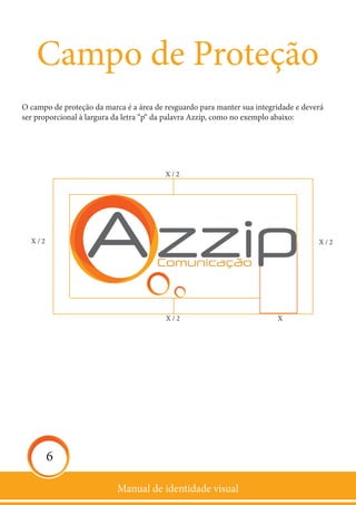 Manual de identidade visual
6
Campo de Proteção
O campo de proteção da marca é a área de resguardo para manter sua integridade e deverá
ser proporcional à largura da letra “p“ da palavra Azzip, como no exemplo abaixo:
X / 2
X / 2X / 2
X / 2 X
 