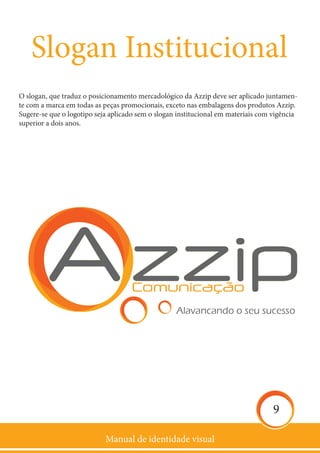 Manual de identidade visual
9
Slogan Institucional
O slogan, que traduz o posicionamento mercadológico da Azzip deve ser aplicado juntamen-
te com a marca em todas as peças promocionais, exceto nas embalagens dos produtos Azzip.
Sugere-se que o logotipo seja aplicado sem o slogan institucional em materiais com vigência
superior a dois anos.
 