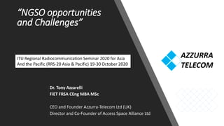“NGSO opportunities
and Challenges”
Dr. Tony Azzarelli
FIET FRSA CEng MBA MSc
CEO and Founder Azzurra-Telecom Ltd (UK)
Director and Co-Founder of Access Space Alliance Ltd
ITU Regional Radiocommunication Seminar 2020 for Asia
And the Pacific (RRS-20 Asia & Pacific) 19-30 October 2020
 