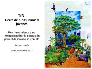 TiNi
Tierra de niñas, niños y
jóvenes
Una herramienta para
institucionalizar la educación
para el desarrollo sostenible
Joaquín Leguía
Quito, Noviembre 2017
 