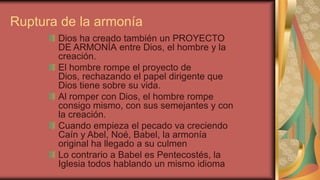 Ruptura de la armonía
       Dios ha creado también un PROYECTO
       DE ARMONÍA entre Dios, el hombre y la
       creación.
       El hombre rompe el proyecto de
       Dios, rechazando el papel dirigente que
       Dios tiene sobre su vida.
       Al romper con Dios, el hombre rompe
       consigo mismo, con sus semejantes y con
       la creación.
       Cuando empieza el pecado va creciendo
       Caín y Abel, Noé, Babel, la armonía
       original ha llegado a su culmen
       Lo contrario a Babel es Pentecostés, la
       Iglesia todos hablando un mismo idioma
 