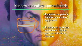 Nuestra naturaleza contradictoria
                 Podemos comparar al
                  hombre con una taza
                  agujereada.

                 El propósito de la taza
                  es contener líquido,
                  pero por el fondo lo
                  derrama.
 