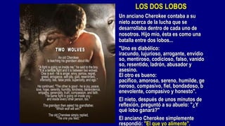 LOS DOS LOBOS
Un anciano Cherokee contaba a su
nieto acerca de la lucha que se
desarrollaba dentro de cada uno de
nosotros. Hijo mío, ésta es como una
batalla entre dos lobos...
"Uno es diabólico:
iracundo, lujurioso, arrogante, envidio
so, mentiroso, codicioso, falso, vanido
so, resentido, ladrón, abusador y
asesino.
El otro es bueno:
pacífico, amoroso, sereno, humilde, ge
neroso, compasivo, fiel, bondadoso, b
enevolente, compasivo y honesto".
El nieto, después de unos minutos de
reflexión, preguntó a su abuelo: "¿Y
qué lobo ganará?"
El anciano Cherokee simplemente
respondió: "El que yo alimente".
 