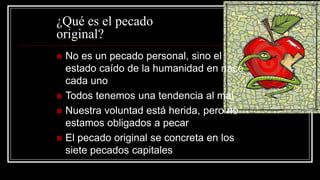 ¿Qué es el pecado
original?
   No es un pecado personal, sino el
    estado caído de la humanidad en nace
    cada uno
   Todos tenemos una tendencia al mal
   Nuestra voluntad está herida, pero no
    estamos obligados a pecar
   El pecado original se concreta en los
    siete pecados capitales
 