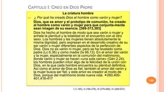 CAPÍTULO I: CREO EN DIOS PADRE
                          La criatura hombre
64.    ¿ Por qué ha creado Dios al hombre como varón y mujer?
      Dios, que es amor y el prototipo de comunión, ha creado
      al hombre como varón y mujer para que conjunta-mente
      sean imagen de su esencia. [369-373,383]
      Dios ha hecho al hombre de modo que sea varón o mujer y
      anhele la plenitud y la totalidad en el encuentro con el otro
      sexo. Los hombres y las mujeres tienen absolutamente la
      misma dignidad, pero expresan en el desarrollo creativo de su
      ser varón o mujer diferentes aspectos de la perfección de
      Dios. Dios no es varón ni mujer, pero se ha revelado como
      padre (Lc 6,36) y como madre (Is 66,13). En el amor del varón
      y la mujer, especialmente en la comunión del matrimonio,
      donde varón y mujer se hacen «una sola carne» (Gén 2,24),
      los hombres pueden intuir algo de la felicidad de la unión con
      Dios, en la que cada hombre encuentra su plenitud definitiva.
      Así como el amor de Dios es fiel, también el amor del varón y
      la mujer busca ser fiel; y este amor es creador al modo de
      Dios, porque del matrimonio brota nueva vida. 260,400-
      401,416-417
                                                                                       128


                                I (1-165), II (166-278), III (279-468), IV (469-527)
 
