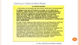 CAPÍTULO I: CREO EN DIOS PADRE
                           La criatura hombre
65.    ¿ Qué pasa con las personas que tienen tendencias homosexuales?
      La Iglesia cree que el hombre y la mujer, en el orden de la
      Creación, están hechos con necesidad de complementarse y
      para la relación recíproca, para que puedan dar la vida a sus
      hijos. Por eso la Iglesia no puede aprobar las prácticas
      homosexuales. Pero los cristianos deben respeto y amor a
      todos los hombres, con independencia de su orientación
      sexual, porque todos los hombres son respetados y amados por
      Dios. [2358-2359]
      No hay ningún hombre sobre la tierra que no proceda de la unión de
      hombre y mujer. Por ello para algunas personas con tendencia
      homosexual es una experiencia dolorosa no sentirse atraídos
      eróticamente hacia el otro sexo y tener que echar en falta la
      fecundidad corporal de su unión, como corresponde en realidad a la
      naturaleza del hombre y al orden divino de la Creación. Sin
      embargo, Dios llama con frecuencia a sí por caminos poco comunes:
      una carencia, una pérdida o una herida -aceptada y consentida-
      pueden convertirse en el trampolín para lanzarse a los brazos de
      Dios; de ese Dios que todo lo hace bien y a quien descubrimos aún
      más grande en la Redención que en la Creación. 415
                                                                                        129


                                 I (1-165), II (166-278), III (279-468), IV (469-527)
 