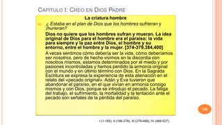 CAPÍTULO I: CREO EN DIOS PADRE
                           La criatura hombre
66.   ¿ Estaba en el plan de Dios que los hombres sufrieran y
      murieran?
      Dios no quiere que los hombres sufran y mueran. La idea
      original de Dios para el hombre era el paraíso: la vida
      para siempre y la paz entre Dios, el hombre y su
      entorno, entre el hombre y la mujer. [374-379,384,400]
      A veces sentimos cómo debería ser la vida, cómo deberíamos
      ser nosotros, pero de hecho vivimos en la discordia con
      nosotros mismos, estamos determinados por el miedo y por
      pasiones incontroladas y hemos perdido la armonía original
      con el mundo y en último término con Dios. En la Sagrada
      Escritura se expresa la experiencia de esta alienación en el
      relato del «pecado original». Adán y Eva tuvieron que
      abandonar el paraíso, en el que vivían en armonía consigo
      mismos y con Dios, porque se introdujo el pecado. La fatiga
      del trabajo, el sufrimiento, la mortalidad y la tentación ante el
      pecado son señales de la pérdida del paraíso.

                                                                                        130


                                 I (1-165), II (166-278), III (279-468), IV (469-527)
 