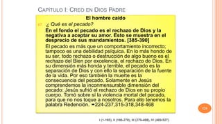 CAPÍTULO I: CREO EN DIOS PADRE
                        El hombre caído
67.   ¿ Qué es el pecado?
      En el fondo el pecado es el rechazo de Dios y la
      negativa a aceptar su amor. Esto se muestra en el
      desprecio de sus mandamientos. [385-390]
      El pecado es más que un comportamiento incorrecto;
      tampoco es una debilidad psíquica. En lo más hondo de
      su ser, todo rechazo o destrucción de algo bueno es el
      rechazo del Bien por excelencia, el rechazo de Dios. En
      su dimensión más honda y terrible, el pecado es la
      separación de Dios y con ello la separación de la fuente
      de la vida. Por eso también la muerte es la
      consecuencia del pecado. Solamente en Jesús
      comprendemos la inconmensurable dimensión del
      pecado: Jesús sufrió el rechazo de Dios en su propio
      cuerpo. Tomó sobre sí la violencia mortal del pecado,
      para que no nos toque a nosotros. Para ello tenemos la
      palabra Redención. 224-237,315-318,348-468
                                                                                    131


                             I (1-165), II (166-278), III (279-468), IV (469-527)
 