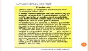 CAPÍTULO I: CREO EN DIOS PADRE
                                El hombre caído
68.    ¿Pecado original? ¿Y qué tenemos que ver nosotros con el
       pecado original de Adán y Eva?
      El pecado en sentido propio es una culpa de la que hay que
      responder personalmente. El término «pecado original» no
      se refiere por tanto a un pecado personal, sino al estado
      caído de la humanidad en el que nace cada individuo antes
      de pecar por decisión propia. [388-389,402-404]
      Por pecado original, dice Benedicto XVI, tenemos que entender
      que «todos llevamos dentro de nosotros una gota del veneno de
      ese modo de pensar reflejado en las imágenes del libro del
      GÉNESIS. Esta gota de veneno la llamamos pecado original. [ ...
      ] El hombre no se fía de Dios. Tentado por las palabras de la
      serpiente, abriga la sospecha de que Dios [ ... ] es un competidor
      que limita nuestra libertad, y que sólo seremos plenamente seres
      humanos cuando lo dejemos de lado; es decir, que sólo de este
      modo podemos realizar plenamente nuestra libertad. [ ... ] El
      hombre no quiere recibir de Dios su existencia y la plenitud de su
      vida. [ ... ] Al hacer esto, se fía de la mentira más que de la
      verdad, y así se hunde con su vida en el vacío, en la muerte»
      (Benedicto XVI, 8.12.2005).
                                                                                        132


                                 I (1-165), II (166-278), III (279-468), IV (469-527)
 