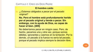 CAPÍTULO I: CREO EN DIOS PADRE
                      El hombre caído
69.   ¿ Estamos obligados a pecar por el pecado
      original?
      No. Pero el hombre está profundamente herido
      por el pecado original y tiende a pecar. Sin
      embargo, con la ayuda de Dios, es capaz de
      hacer el bien. [405]
      No deberíamos pecar en ningún caso. Pero, de
      hecho, pecamos una y otra vez, porque somos
      débiles, ignorantes y caemos en la tentación. Por lo
      demás, un pecado a la fuerza no sería tal pecado,
      porque el pecado implica siempre la decisión libre.

                                                                                   133


                            I (1-165), II (166-278), III (279-468), IV (469-527)
 