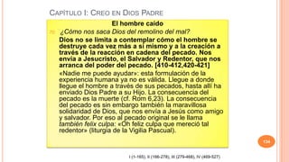 CAPÍTULO I: CREO EN DIOS PADRE
                         El hombre caído
70.    ¿Cómo nos saca Dios del remolino del mal?
      Dios no se limita a contemplar cómo el hombre se
      destruye cada vez más a sí mismo y a la creación a
      través de la reacción en cadena del pecado. Nos
      envía a Jesucristo, el Salvador y Redentor, que nos
      arranca del poder del pecado. [410-412,420-421]
      «Nadie me puede ayudar»: esta formulación de la
      experiencia humana ya no es válida. Llegue a donde
      llegue el hombre a través de sus pecados, hasta allí ha
      enviado Dios Padre a su Hijo. La consecuencia del
      pecado es la muerte (cf. Rom 6,23). La consecuencia
      del pecado es sin embargo también la maravillosa
      solidaridad de Dios, que nos envía a Jesús como amigo
      y salvador. Por eso al pecado original se le llama
      también felix culpa: «Oh feliz culpa que mereció tal
      redentor» (liturgia de la Vigilia Pascual).
                                                                                    134


                             I (1-165), II (166-278), III (279-468), IV (469-527)
 