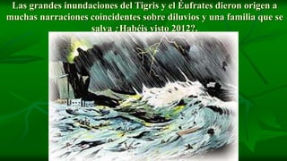 Las grandes inundaciones del Tigris y el Éufrates dieron origen a
muchas narraciones coincidentes sobre diluvios y una familia que se
                   salva ¿Habéis visto 2012?.
 