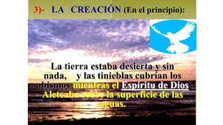 3)- LA CREACIÓN (En el principio):




   La tierra estaba desierta y sin
 nada, y las tinieblas cubrían los
abismos mientras el Espíritu de Dios
 Aleteaba sobre la superficie de las
               aguas.
 