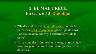 2. EL MAL CRECE
          En Gen. 6:13 Dios dijo:

   “He decidido acabar con toda carne, porque la
    tierra está llena de violencias por culpa de ellos.
    Por eso, he aquí que voy a exterminarlos de la
    tierra”.
   Parece una decisión justa, un castigo como el que
    nosotros pondríamos. Las otras religiones tenían
    dioses así
 