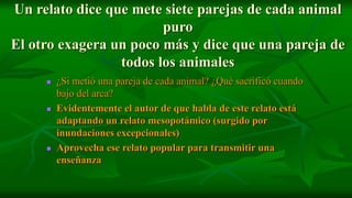 Un relato dice que mete siete parejas de cada animal
                        puro
El otro exagera un poco más y dice que una pareja de
                 todos los animales
        ¿Si metió una pareja de cada animal? ¿Qué sacrificó cuando
         bajo del arca?
        Evidentemente el autor de que habla de este relato está
         adaptando un relato mesopotámico (surgido por
         inundaciones excepcionales)
        Aprovecha ese relato popular para transmitir una
         enseñanza
 