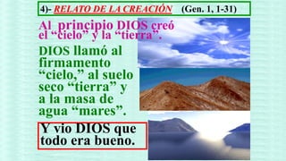 4)- RELATO DE LA CREACIÓN   (Gen. 1, 1-31)
Al principio DIOS creó
el “cielo” y la “tierra”.
DIOS llamó al
firmamento
“cielo,” al suelo
seco “tierra” y
a la masa de
agua “mares”.
Y vio DIOS que
todo era bueno.
 