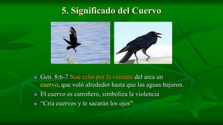 5. Significado del Cuervo




   Gen. 8:6-7 Noé echó por la ventana del arca un
    cuervo, que voló alrededor hasta que las aguas bajaron.
   El cuervo es carroñero, simboliza la violencia
   “Cría cuervos y te sacarán los ojos”
 