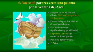 5. Noé soltó por tres veces una paloma
       por la ventana del Arca.
                      Después de los 40 días del
                       diluvio, Noé soltó por primera
                       vez la paloma.
                      Fue enviada para descubrir si
                       el agua había bajado.
                      Este hecho tiene un
                       significado muy providencial.
                      La paloma volvió al no
                       encontrar donde posarse.
                      Paciencia perserverancia
                      1º Adán
 