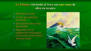 La Paloma volviendo al Arca con una rama de
                  olivo en su pico.
   Símbolo de la paz
   La paz que apacigua
    tormentas
   Que permite una nueva
    humanidad
   Siguiendo con la
    explicación cristológica
    Cristo con el olivo (cruz)
    nos trae la paz
 
