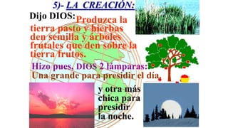 5)- LA CREACIÓN:
Dijo DIOS:Produzca la
tierra pasto y hierbas que
den semilla y árboles
frutales que den sobre la
tierra frutos.
Hizo pues, DIOS 2 lámparas:
Una grande para presidir el día.
               y otra más
               chica para
               presidir
               la noche.
 
