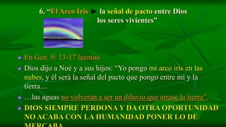 6. “El Arco Iris    la señal de pacto entre Dios
                 y         los seres vivientes”



   En Gen. 9: 13-17 leemos:
   Dios dijo a Noé y a sus hijos: “Yo pongo mi arco iris en las
    nubes, y él será la señal del pacto que pongo entre mí y la
    tierra…
   …las aguas no volverán a ser un diluvio que arrase la tierra”.
   DIOS SIEMPRE PERDONA Y DA OTRA OPORTUNIDAD
    NO ACABA CON LA HUMANIDAD PONER LO DE
 