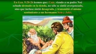 En Gen. 9:20-26 leemos que: Cam, viendo a su padre Noé
echado desnudo en la tienda, no sólo se sintió avergonzado,
  sino que incluso sintió desagrado, y transmitió el mismo
         sentimiento a sus hermanos Sem y Jafet.
 
