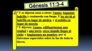 3 Y se dijeron unos a otros: Vamos, hagamos
ladrillo y cozámoslo con fuego. Y les sirvió el
ladrillo en lugar de piedra, y el asfalto en
lugar de mezcla.
4 Y dijeron: Vamos, edifiquémonos una

ciudad y una torre, cuya cúspide llegue al
cielo; y hagámonos un nombre, por si
fuéremos esparcidos sobre la faz de toda la
tierra.
 