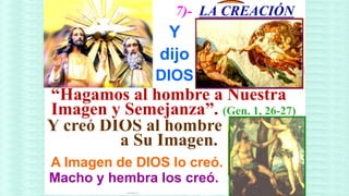 7)- LA CREACIÓN
                 Y
                dijo
               DIOS
“Hagamos al hombre a Nuestra
Imagen y Semejanza”. (Gen. 1, 26-27)
Y creó DIOS al hombre
         a Su Imagen.
A Imagen de DIOS lo creó.
Macho y hembra los creó.
 