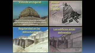 Vista de un Zigurat                    Dibujo
                                             de un
                                            Zigurat



 Torre en forma de pirámide escalonada,
que formaba parte de los templos caldeos,
           asirios y babilónicos:

     Regularidad en las                       Los edificios están
        estructuras                              delineados
 