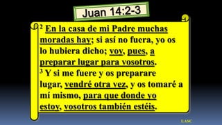 2 En la casa de mi Padre muchas
moradas hay; si así no fuera, yo os
lo hubiera dicho; voy, pues, a
preparar lugar para vosotros.
3 Y si me fuere y os preparare

lugar, vendré otra vez, y os tomaré a
mí mismo, para que donde yo
estoy, vosotros también estéis.
                                    LASC
 