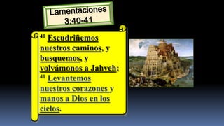 40 Escudriñemos
nuestros caminos, y
busquemos, y
volvámonos a Jahveh;
41 Levantemos

nuestros corazones y
manos a Dios en los
cielos.
 