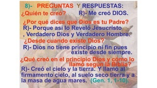 8)- PREGUNTAS Y RESPUESTAS:
¿Quién te creó?        R)- Me creó DIOS.
 ¿Por qué dices que Dios es tu Padre?
 R)- Porque así lo Reveló Jesucristo
 , Verdadero Dios y Verdadero Hombre.
  ¿Desde cuando existe Dios?
 R)- Dios no tiene principio ni fin pues
                   existe desde siempre.
¿Qué creó en el principio Dios y cómo lo
                  llamó según la Biblia?
R)- Creó el cielo y la tierra. Y llamó al
firmamento cielo, al suelo seco tierra y a
la masa de agua mares. (Gen. 1, 1-10).
 