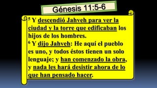5 Y descendió Jahveh para ver la
ciudad y la torre que edificaban los
hijos de los hombres.
6 Y dijo Jahveh: He aquí el pueblo

es uno, y todos éstos tienen un solo
lenguaje; y han comenzado la obra,
y nada les hará desistir ahora de lo
que han pensado hacer.
 