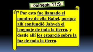 9 Por esto fue llamado el
nombre de ella Babel, porque
allí confundió Jahveh el
lenguaje de toda la tierra, y
desde allí los esparció sobre la
faz de toda la tierra.
 
