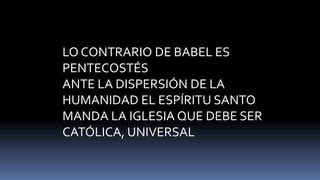 LO CONTRARIO DE BABEL ES
PENTECOSTÉS
ANTE LA DISPERSIÓN DE LA
HUMANIDAD EL ESPÍRITU SANTO
MANDA LA IGLESIA QUE DEBE SER
CATÓLICA, UNIVERSAL
 