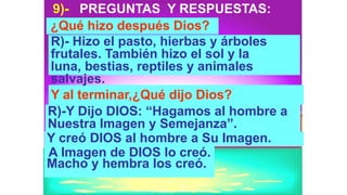 9)- PREGUNTAS Y RESPUESTAS:
¿Qué hizo después Dios?
R)- Hizo el pasto, hierbas y árboles
frutales. También hizo el sol y la
luna, bestias, reptiles y animales
salvajes.
Y al terminar,¿Qué dijo Dios?
R)-Y Dijo DIOS: “Hagamos al hombre a
Nuestra Imagen y Semejanza”.
Y creó DIOS al hombre a Su Imagen.
A Imagen de DIOS lo creó.
Macho y hembra los creó.
 