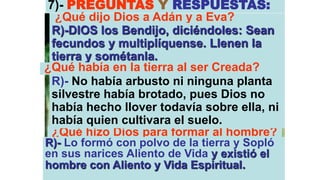 7)- PREGUNTAS Y RESPUESTAS:
  ¿Qué dijo Dios a Adán y a Eva?
 R)-DIOS los Bendijo, diciéndoles: Sean
 fecundos y multiplíquense. Llenen la
 tierra y sométanla.
¿Qué había en la tierra al ser Creada?
 R)- No había arbusto ni ninguna planta
 silvestre había brotado, pues Dios no
 había hecho llover todavía sobre ella, ni
 había quien cultivara el suelo.
 ¿Qué hizo Dios para formar al hombre?
R)- Lo formó con polvo de la tierra y Sopló
en sus narices Aliento de Vida y existió el
hombre con Aliento y Vida Espiritual.
 