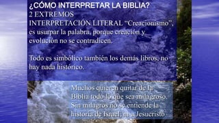 ¿CÓMO INTERPRETAR LA BIBLIA?
2 EXTREMOS
INTERPRETACIÓN LITERAL “Creacionismo”,
es usurpar la palabra, porque creación y
evolución no se contradicen.

Todo es simbólico también los demás libros, no
hay nada histórico.

             Muchos quieren quitar de la
             Biblia todo lo que sea milagroso.
             Sin milagros no se entiende la
             historia de Israel, ni a Jesucristo
 