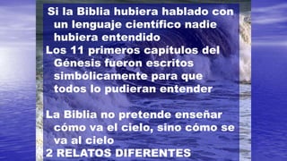 Si la Biblia hubiera hablado con
 un lenguaje científico nadie
 hubiera entendido
Los 11 primeros capítulos del
 Génesis fueron escritos
 simbólicamente para que
 todos lo pudieran entender

La Biblia no pretende enseñar
 cómo va el cielo, sino cómo se
 va al cielo
2 RELATOS DIFERENTES
 