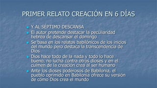 PRIMER RELATO CREACIÓN EN 6 DÍAS
    Y AL SÉPTIMO DESCANSA
    El autor pretende destacar la peculiaridad
     hebrea de descansar el domingo
    Se basa en los relatos babilónicos de los inicios
     del mundo pero destaca la transcendencia de
     Dios
    Dios hace todo de la nada y todo lo hace
     bueno, no lucha contra otros dioses y en el
     culmen de la creación crea al ser humano
    Ante los dioses poderosos de Babilonia, el
     pueblo oprimido en Babilonia ofrece su versión
     de cómo Dios crea el mundo
 