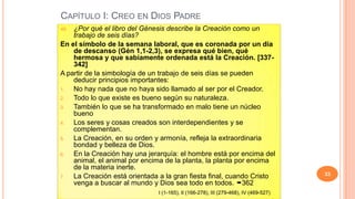 CAPÍTULO I: CREO EN DIOS PADRE
46. ¿Por qué el libro del Génesis describe la Creación como un
    trabajo de seis días?
En el símbolo de la semana laboral, que es coronada por un día
    de descanso (Gén 1,1-2,3), se expresa qué bien, qué
    hermosa y que sabiamente ordenada está la Creación. [337-
    342]
A partir de la simbología de un trabajo de seis días se pueden
    deducir principios importantes:
1.  No hay nada que no haya sido llamado al ser por el Creador.
2.  Todo lo que existe es bueno según su naturaleza.
3.  También lo que se ha transformado en malo tiene un núcleo
    bueno
4.  Los seres y cosas creados son interdependientes y se
    complementan.
5.  La Creación, en su orden y armonía, refleja la extraordinaria
    bondad y belleza de Dios.
6.  En la Creación hay una jerarquía: el hombre está por encima del
    animal, el animal por encima de la planta, la planta por encima
    de la materia inerte.
7.  La Creación está orientada a la gran fiesta final, cuando Cristo                  33
    venga a buscar al mundo y Dios sea todo en todos. 362
                               I (1-165), II (166-278), III (279-468), IV (469-527)
 