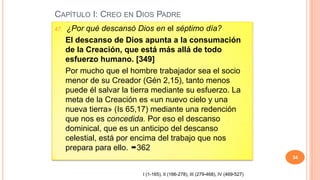 CAPÍTULO I: CREO EN DIOS PADRE
47.   ¿Por qué descansó Dios en el séptimo día?
      El descanso de Dios apunta a la consumación
      de la Creación, que está más allá de todo
      esfuerzo humano. [349]
      Por mucho que el hombre trabajador sea el socio
      menor de su Creador (Gén 2,15), tanto menos
      puede él salvar la tierra mediante su esfuerzo. La
      meta de la Creación es «un nuevo cielo y una
      nueva tierra» (Is 65,17) mediante una redención
      que nos es concedida. Por eso el descanso
      dominical, que es un anticipo del descanso
      celestial, está por encima del trabajo que nos
      prepara para ello. 362
                                                                                   34


                            I (1-165), II (166-278), III (279-468), IV (469-527)
 