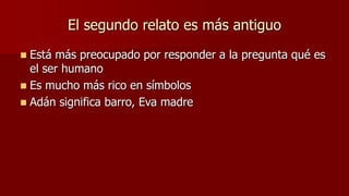 El segundo relato es más antiguo
 Está más preocupado por responder a la pregunta qué es
  el ser humano
 Es mucho más rico en símbolos
 Adán significa barro, Eva madre
 