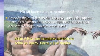No es bueno que el hombre esté sólo
• Creación de la mujer: no de la cabeza, que sería superior
 ni de los pies, sino de la costilla, igualdad fundamental
 del hombre-mujer, complementariedad


      Adán y Eva son nombres simbólicos
      Adán es barro, tierra y Eva madre
 