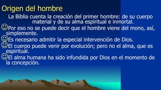 Origen del hombre
  La Biblia cuenta la creación del primer hombre: de su cuerpo
             material y de su alma espiritual e inmortal.
Por eso no se puede decir que el hombre viene del mono, así,
 simplemente.
Es necesario admitir la especial intervención de Dios.
El cuerpo puede venir por evolución; pero no el alma, que es
 espiritual.
El alma humana ha sido infundida por Dios en el momento de
 la concepción.
 