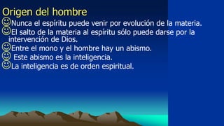 Origen del hombre
Nunca el espíritu puede venir por evolución de la materia.
El salto de la materia al espíritu sólo puede darse por la
 intervención de Dios.
Entre el mono y el hombre hay un abismo.
 Este abismo es la inteligencia.
La inteligencia es de orden espiritual.
 