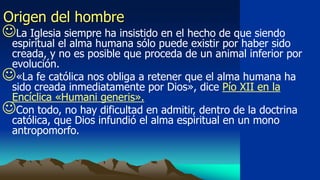 Origen del hombre
La Iglesia siempre ha insistido en el hecho de que siendo
 espiritual el alma humana sólo puede existir por haber sido
 creada, y no es posible que proceda de un animal inferior por
 evolución.
«La fe católica nos obliga a retener que el alma humana ha
 sido creada inmediatamente por Dios», dice Pío XII en la
 Encíclica «Humani generis».
Con todo, no hay dificultad en admitir, dentro de la doctrina
 católica, que Dios infundió el alma espiritual en un mono
 antropomorfo.
 